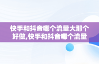 快手和抖音哪个流量大那个好做,快手和抖音哪个流量大