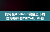 如何在Android设备上下载国际版抖音TikTok，抖音国际版下载网站 