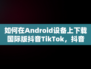 如何在Android设备上下载国际版抖音TikTok，抖音国际版下载网站 