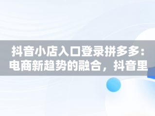 抖音小店入口登录拼多多：电商新趋势的融合，抖音里拼多多开店 