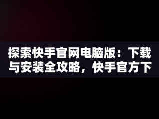探索快手官网电脑版：下载与安装全攻略，快手官方下载电脑版 