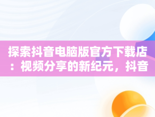 探索抖音电脑版官方下载店：视频分享的新纪元，抖音电脑版官方网址 