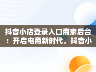 抖音小店登录入口商家后台：开启电商新时代，抖音小店 登录 