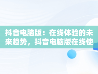 抖音电脑版：在线体验的未来趋势，抖音电脑版在线使用怎么弄 
