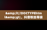 &lt;!DOCTYPEhtml&gt;，抖音粉丝等级15级 