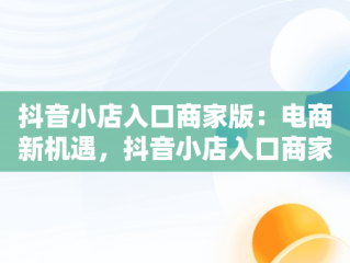 抖音小店入口商家版：电商新机遇，抖音小店入口商家版怎么关闭 