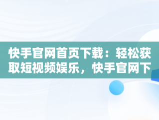 快手官网首页下载：轻松获取短视频娱乐，快手官网下载最新版本 