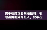 快手在线观看视频桂哥：引领潮流的网络红人，快手在线观看视频桂哥是真的吗 