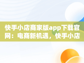 快手小店商家版app下载官网：电商新机遇，快手小店商家版最新版 