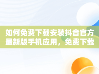 如何免费下载安装抖音官方最新版手机应用，免费下载官方正版抖音 