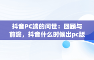 抖音PC端的问世：回顾与前瞻，抖音什么时候出pc版 