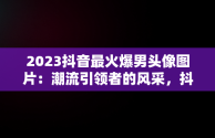 2023抖音最火爆男头像图片：潮流引领者的风采，抖音头像图片2023最火爆男生 