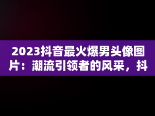 2023抖音最火爆男头像图片：潮流引领者的风采，抖音头像图片2023最火爆男生 