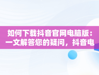 如何下载抖音官网电脑版：一文解答您的疑问，抖音电脑版官网登录入口 