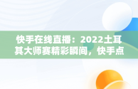 快手在线直播：2022土耳其大师赛精彩瞬间，快手点亮土耳其 