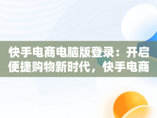 快手电商电脑版登录：开启便捷购物新时代，快手电商电脑客户端 