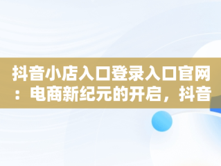 抖音小店入口登录入口官网：电商新纪元的开启，抖音小店入口登录入口官网网址 