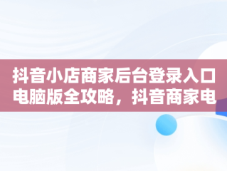 抖音小店商家后台登录入口电脑版全攻略，抖音商家电脑版登录入口怎么选择 