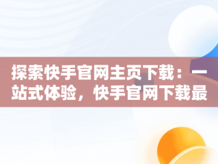 探索快手官网主页下载：一站式体验，快手官网下载最新版本 