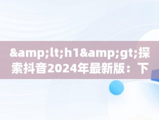 &lt;h1&gt;探索抖音2024年最新版：下载与新功能全解析&lt;/h1&gt;，抖音2021版本下载 