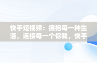 快手短视频：拥抱每一种生活，连接每一个你我，快手拥抱每一刻生活 