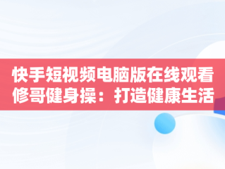 快手短视频电脑版在线观看修哥健身操：打造健康生活方式， 