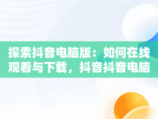 探索抖音电脑版：如何在线观看与下载，抖音抖音电脑版 