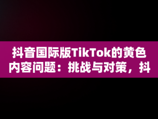 抖音国际版TikTok的黄色内容问题：挑战与对策，抖音国际版黄版怎么下载 