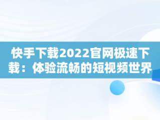 快手下载2022官网极速下载：体验流畅的短视频世界，快手下载2022官网极速下载最新版 