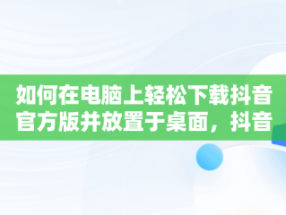 如何在电脑上轻松下载抖音官方版并放置于桌面，抖音电脑版如何下载安装 