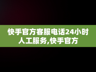 快手官方客服电话24小时人工服务,快手官方