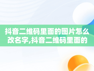 抖音二维码里面的图片怎么改名字,抖音二维码里面的图片怎么改