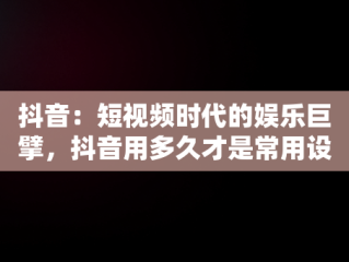 抖音：短视频时代的娱乐巨擘，抖音用多久才是常用设备 