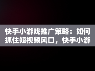 快手小游戏推广策略：如何抓住短视频风口，快手小游戏推广教程 