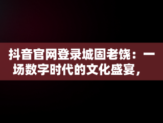 抖音官网登录城固老饶：一场数字时代的文化盛宴， 