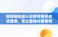 如何轻松进入抖音官网并成功登录，怎么登陆抖音官网 