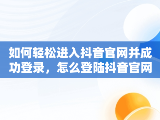 如何轻松进入抖音官网并成功登录，怎么登陆抖音官网 