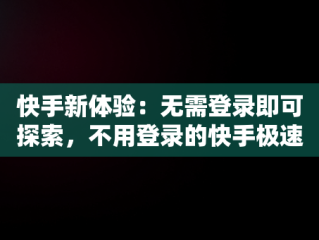 快手新体验：无需登录即可探索，不用登录的快手极速版有哪些 