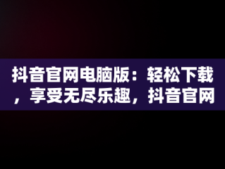 抖音官网电脑版：轻松下载，享受无尽乐趣，抖音官网电脑版网页下载安装 
