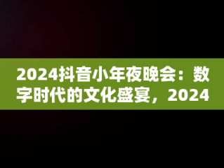 2024抖音小年夜晚会：数字时代的文化盛宴，2024抖音小年夜晚会主持人 