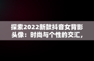 探索2022新款抖音女背影头像：时尚与个性的交汇，抖音头像女背影霸气2020 