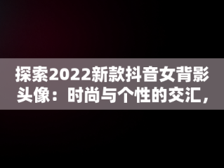 探索2022新款抖音女背影头像：时尚与个性的交汇，抖音头像女背影霸气2020 