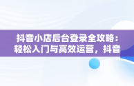 抖音小店后台登录全攻略：轻松入门与高效运营，抖音小店登入页面 