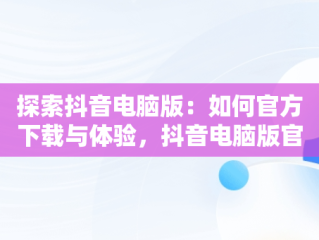 探索抖音电脑版：如何官方下载与体验，抖音电脑版官方下载免费下载 