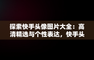 探索快手头像图片大全：高清精选与个性表达，快手头像图片大全高清伤感 