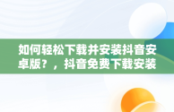 如何轻松下载并安装抖音安卓版？，抖音免费下载安装安卓版一 