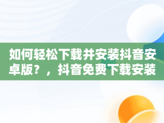 如何轻松下载并安装抖音安卓版？，抖音免费下载安装安卓版一 