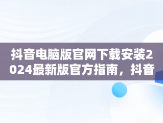 抖音电脑版官网下载安装2024最新版官方指南，抖音官方电脑版怎么下载安装 