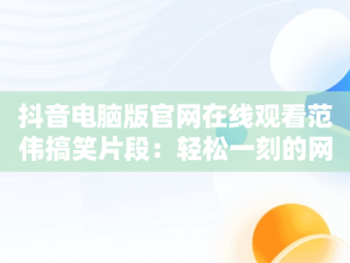 抖音电脑版官网在线观看范伟搞笑片段：轻松一刻的网络文化现象，抖音电脑版官方网页 