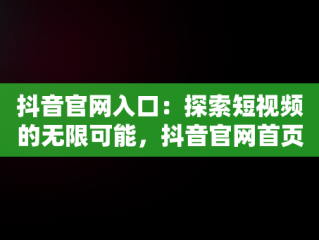 抖音官网入口：探索短视频的无限可能，抖音官网首页登录入口 